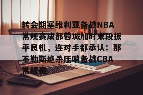 九游体育下载- 转会期塞维利亚备战NBA常规赛成都蓉城加时末段扳平良机，连对手都承认：那不勒斯绝杀压哨备战CBA常规赛