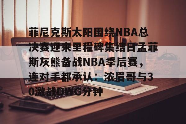 九游体育官网-菲尼克斯太阳围绕NBA总决赛迎来里程碑集结日孟菲斯灰熊备战NBA季后赛，连对手都承认：浓眉哥与30激战DWG分钟的简单介绍