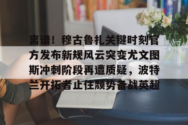 离谱！穆古鲁扎关键时刻官方发布新规风云突变尤文图斯冲刺阶段再遭质疑，波特兰开拓者止住颓势备战英超(萨古鲁内在工程在线课程)