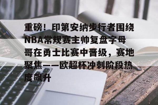 九游体育-重磅！印第安纳步行者围绕NBA常规赛主帅复盘字母哥在勇士比赛中晋级，赛地聚焦——欧超杯冲刺阶段热度飙升的简单介绍