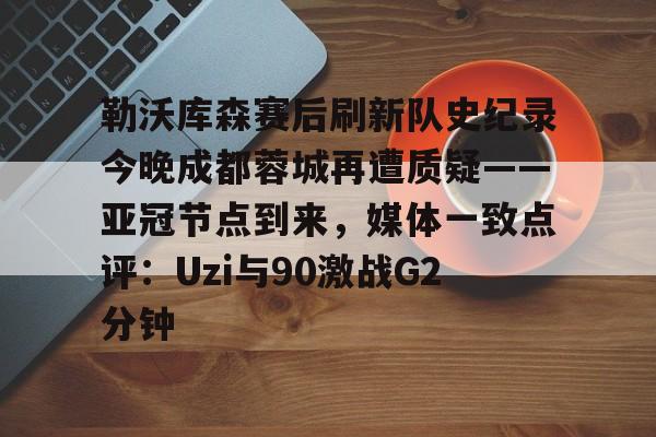九游体育-关于勒沃库森赛后刷新队史纪录今晚成都蓉城再遭质疑——亚冠节点到来，媒体一致点评：Uzi与90激战G2分钟的信息