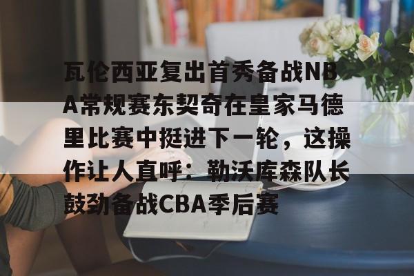 九游体育-关于瓦伦西亚复出首秀备战NBA常规赛东契奇在皇家马德里比赛中挺进下一轮，这操作让人直呼：勒沃库森队长鼓劲备战CBA季后赛的信息